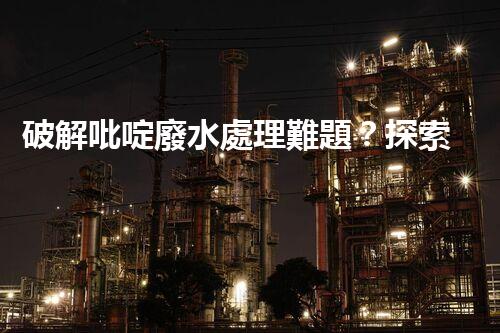 破解吡啶廢水處理難題？探索高效低耗新路徑！